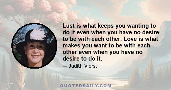 Lust is what keeps you wanting to do it even when you have no desire to be with each other. Love is what makes you want to be with each other even when you have no desire to do it.