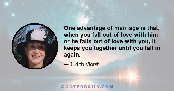 One advantage of marriage is that, when you fall out of love with him or he falls out of love with you, it keeps you together until you fall in again.