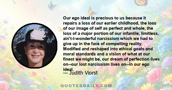 Our ego ideal is precious to us because it repairs a loss of our earlier childhood, the loss of our image of self as perfect and whole, the loss of a major portion of our infantile, limitless, ain't-I-wonderful