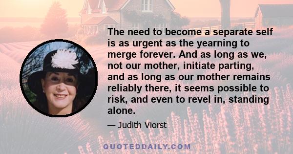 The need to become a separate self is as urgent as the yearning to merge forever. And as long as we, not our mother, initiate parting, and as long as our mother remains reliably there, it seems possible to risk, and