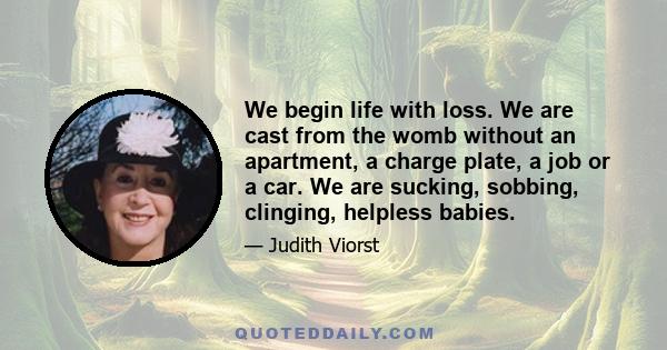 We begin life with loss. We are cast from the womb without an apartment, a charge plate, a job or a car. We are sucking, sobbing, clinging, helpless babies.