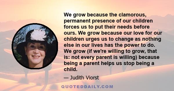 We grow because the clamorous, permanent presence of our children forces us to put their needs before ours. We grow because our love for our children urges us to change as nothing else in our lives has the power to do.