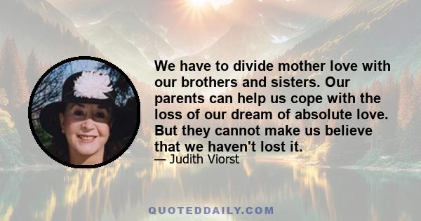 We have to divide mother love with our brothers and sisters. Our parents can help us cope with the loss of our dream of absolute love. But they cannot make us believe that we haven't lost it.