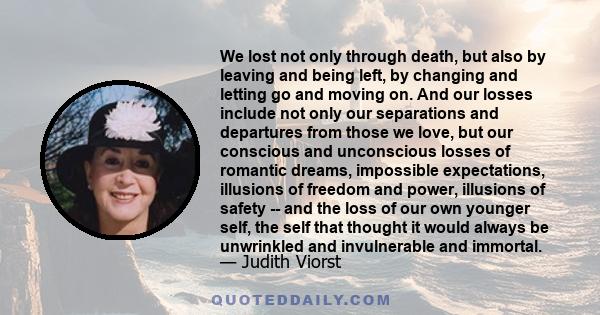 We lost not only through death, but also by leaving and being left, by changing and letting go and moving on. And our losses include not only our separations and departures from those we love, but our conscious and