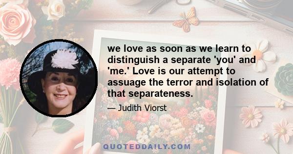 we love as soon as we learn to distinguish a separate 'you' and 'me.' Love is our attempt to assuage the terror and isolation of that separateness.