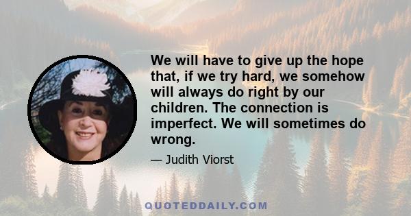 We will have to give up the hope that, if we try hard, we somehow will always do right by our children. The connection is imperfect. We will sometimes do wrong.