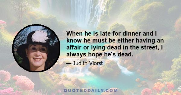 When he is late for dinner and I know he must be either having an affair or lying dead in the street, I always hope he's dead.