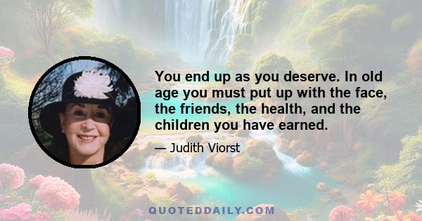 You end up as you deserve. In old age you must put up with the face, the friends, the health, and the children you have earned.