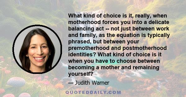 What kind of choice is it, really, when motherhood forces you into a delicate balancing act -- not just between work and family, as the equation is typically phrased, but between your premotherhood and postmotherhood