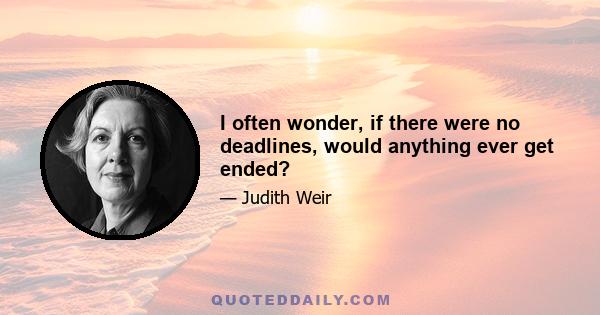 I often wonder, if there were no deadlines, would anything ever get ended?