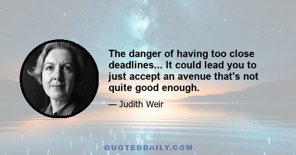 The danger of having too close deadlines... It could lead you to just accept an avenue that's not quite good enough.