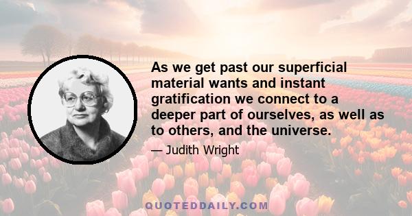 As we get past our superficial material wants and instant gratification we connect to a deeper part of ourselves, as well as to others, and the universe.