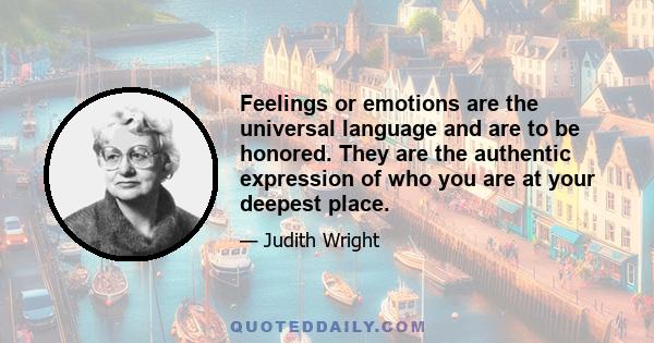 Feelings or emotions are the universal language and are to be honored. They are the authentic expression of who you are at your deepest place.