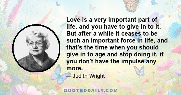 Love is a very important part of life, and you have to give in to it. But after a while it ceases to be such an important force in life, and that's the time when you should give in to age and stop doing it, if you don't 