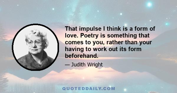 That impulse I think is a form of love. Poetry is something that comes to you, rather than your having to work out its form beforehand.