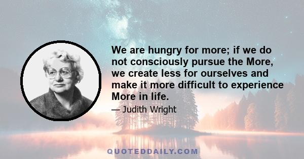 We are hungry for more; if we do not consciously pursue the More, we create less for ourselves and make it more difficult to experience More in life.