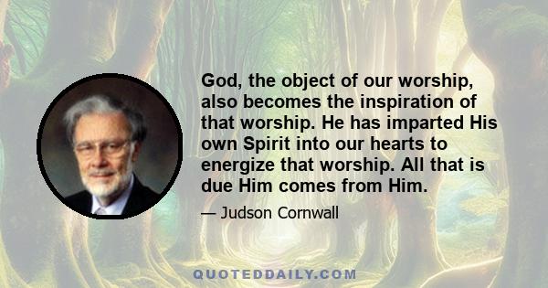 God, the object of our worship, also becomes the inspiration of that worship. He has imparted His own Spirit into our hearts to energize that worship. All that is due Him comes from Him.