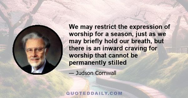 We may restrict the expression of worship for a season, just as we may briefly hold our breath, but there is an inward craving for worship that cannot be permanently stilled