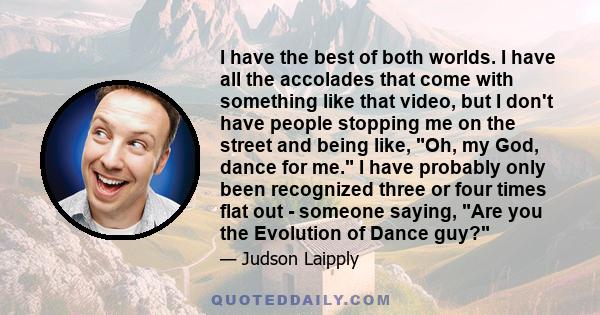 I have the best of both worlds. I have all the accolades that come with something like that video, but I don't have people stopping me on the street and being like, Oh, my God, dance for me. I have probably only been