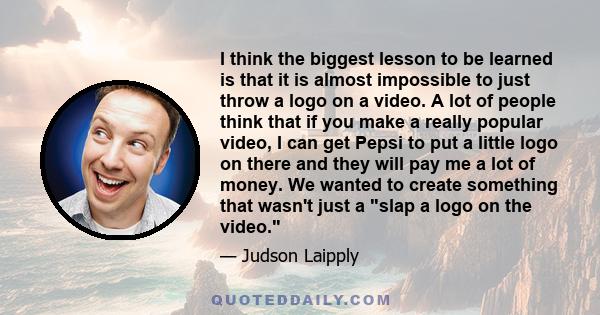 I think the biggest lesson to be learned is that it is almost impossible to just throw a logo on a video. A lot of people think that if you make a really popular video, I can get Pepsi to put a little logo on there and