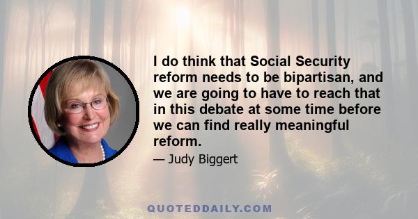 I do think that Social Security reform needs to be bipartisan, and we are going to have to reach that in this debate at some time before we can find really meaningful reform.