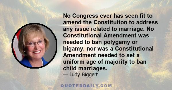 No Congress ever has seen fit to amend the Constitution to address any issue related to marriage. No Constitutional Amendment was needed to ban polygamy or bigamy, nor was a Constitutional Amendment needed to set a