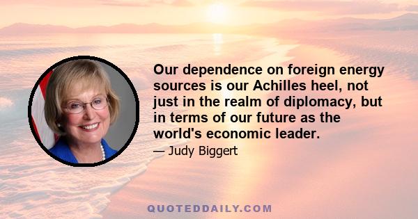 Our dependence on foreign energy sources is our Achilles heel, not just in the realm of diplomacy, but in terms of our future as the world's economic leader.