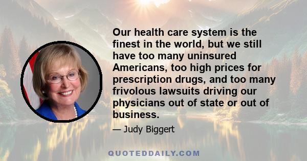 Our health care system is the finest in the world, but we still have too many uninsured Americans, too high prices for prescription drugs, and too many frivolous lawsuits driving our physicians out of state or out of