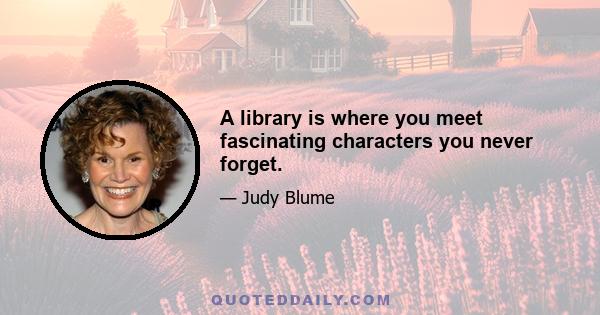 A library is where you meet fascinating characters you never forget.