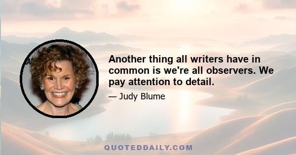 Another thing all writers have in common is we're all observers. We pay attention to detail.