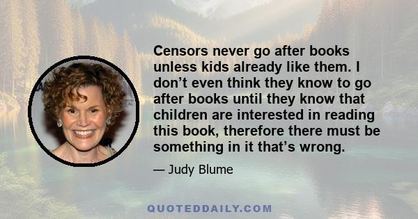 Censors never go after books unless kids already like them. I don’t even think they know to go after books until they know that children are interested in reading this book, therefore there must be something in it