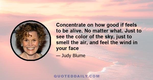 Concentrate on how good if feels to be alive. No matter what. Just to see the color of the sky, just to smell the air, and feel the wind in your face