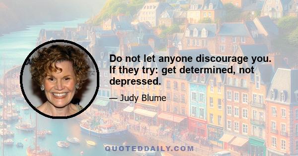 Do not let anyone discourage you. If they try: get determined, not depressed.