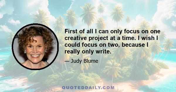 First of all I can only focus on one creative project at a time. I wish I could focus on two, because I really only write.