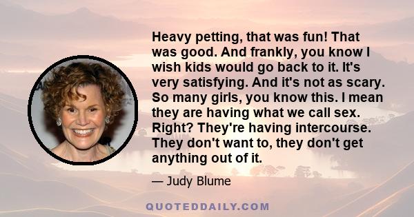 Heavy petting, that was fun! That was good. And frankly, you know I wish kids would go back to it. It's very satisfying. And it's not as scary. So many girls, you know this. I mean they are having what we call sex.