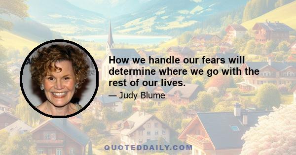 How we handle our fears will determine where we go with the rest of our lives.