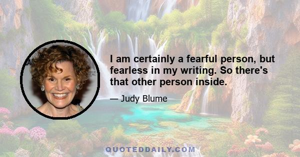 I am certainly a fearful person, but fearless in my writing. So there's that other person inside.