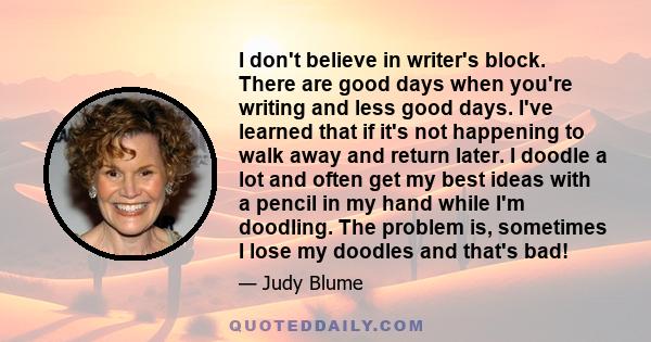 I don't believe in writer's block. There are good days when you're writing and less good days. I've learned that if it's not happening to walk away and return later. I doodle a lot and often get my best ideas with a