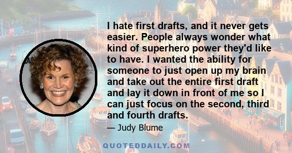 I hate first drafts, and it never gets easier. People always wonder what kind of superhero power they'd like to have. I wanted the ability for someone to just open up my brain and take out the entire first draft and lay 