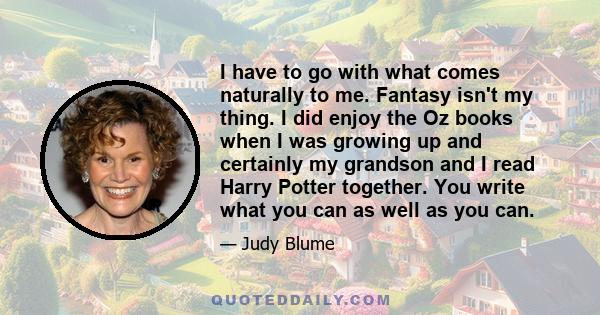 I have to go with what comes naturally to me. Fantasy isn't my thing. I did enjoy the Oz books when I was growing up and certainly my grandson and I read Harry Potter together. You write what you can as well as you can.