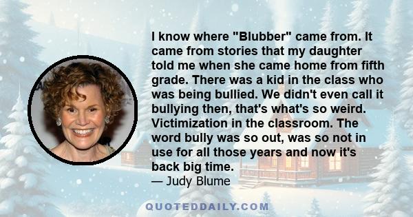 I know where Blubber came from. It came from stories that my daughter told me when she came home from fifth grade. There was a kid in the class who was being bullied. We didn't even call it bullying then, that's what's