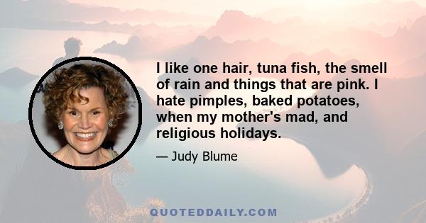 I like one hair, tuna fish, the smell of rain and things that are pink. I hate pimples, baked potatoes, when my mother's mad, and religious holidays.