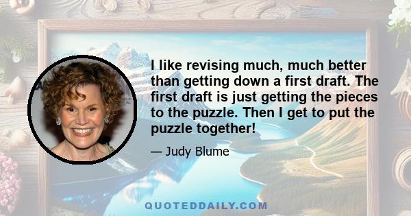 I like revising much, much better than getting down a first draft. The first draft is just getting the pieces to the puzzle. Then I get to put the puzzle together!