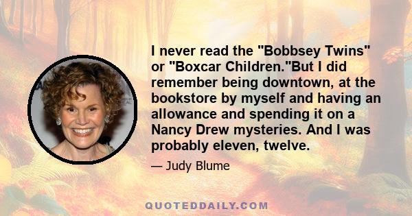 I never read the Bobbsey Twins or Boxcar Children.But I did remember being downtown, at the bookstore by myself and having an allowance and spending it on a Nancy Drew mysteries. And I was probably eleven, twelve.