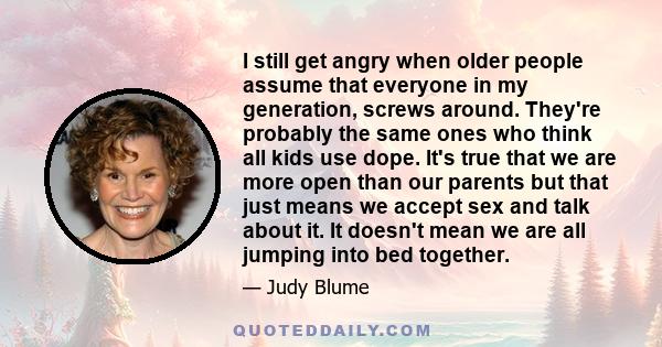 I still get angry when older people assume that everyone in my generation, screws around. They're probably the same ones who think all kids use dope. It's true that we are more open than our parents but that just means