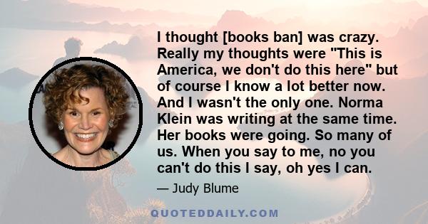 I thought [books ban] was crazy. Really my thoughts were This is America, we don't do this here but of course I know a lot better now. And I wasn't the only one. Norma Klein was writing at the same time. Her books were