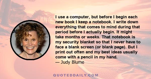 I use a computer, but before I begin each new book I keep a notebook. I write down everything that comes to mind during that period before I actually begin. It might take months or weeks. That notebook is my security