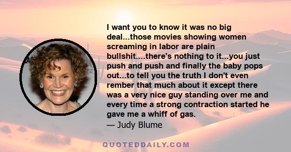 I want you to know it was no big deal...those movies showing women screaming in labor are plain bullshit....there's nothing to it...you just push and push and finally the baby pops out...to tell you the truth I don't