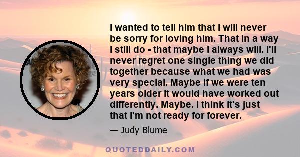 I wanted to tell him that I will never be sorry for loving him. That in a way I still do - that maybe I always will. I'll never regret one single thing we did together because what we had was very special. Maybe if we