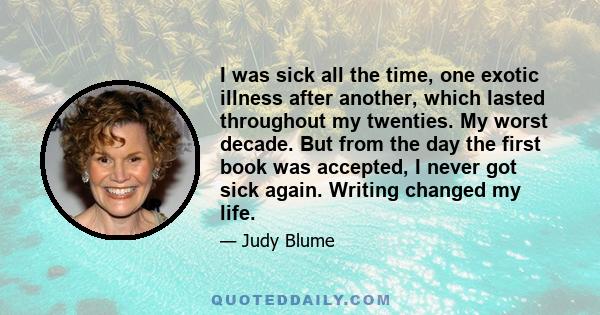 I was sick all the time, one exotic illness after another, which lasted throughout my twenties. My worst decade. But from the day the first book was accepted, I never got sick again. Writing changed my life.